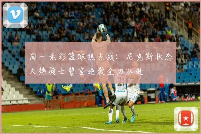 周一竞彩篮球焦点战：尼克斯状态火热骑士誓言逆袭全力以赴