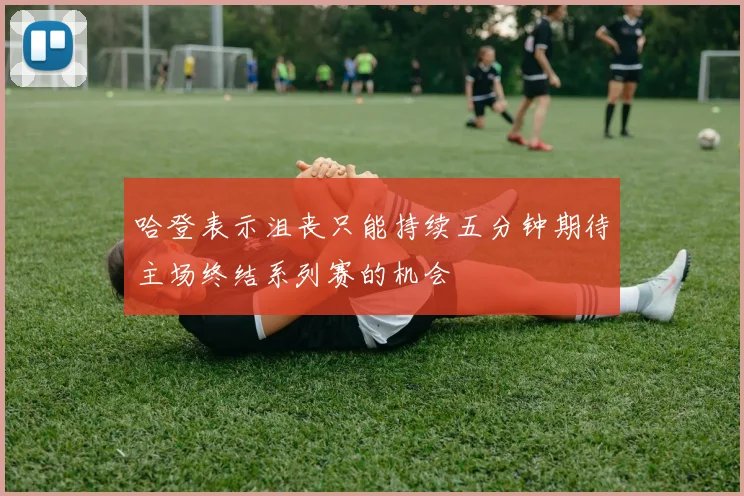 哈登表示沮丧只能持续五分钟期待主场终结系列赛的机会