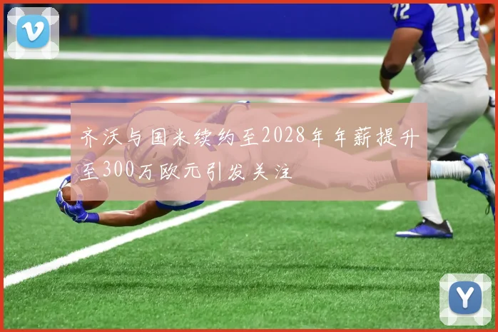 齐沃与国米续约至2028年年薪提升至300万欧元引发关注