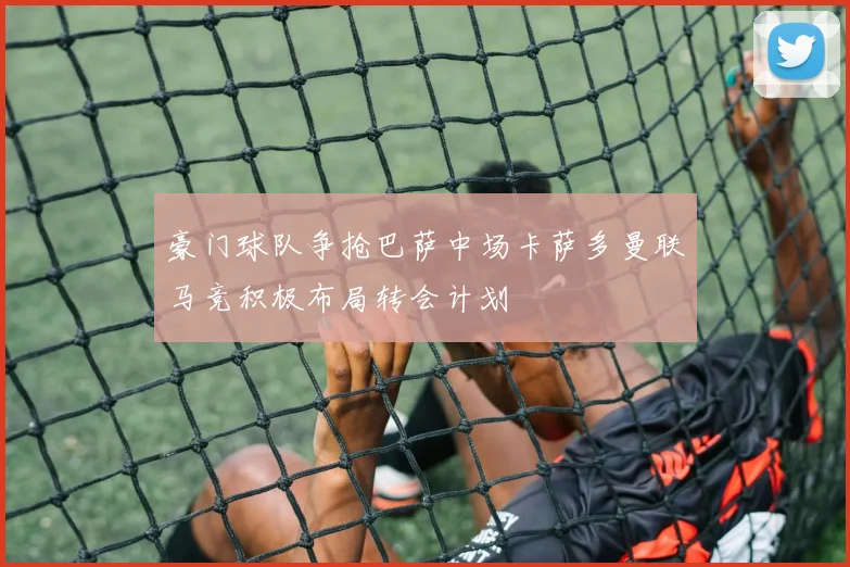 豪门球队争抢巴萨中场卡萨多曼联马竞积极布局转会计划