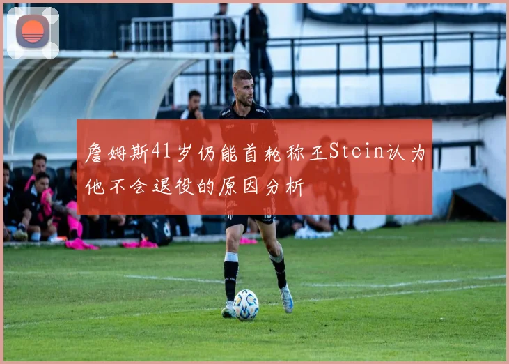 詹姆斯41岁仍能首轮称王Stein认为他不会退役的原因分析