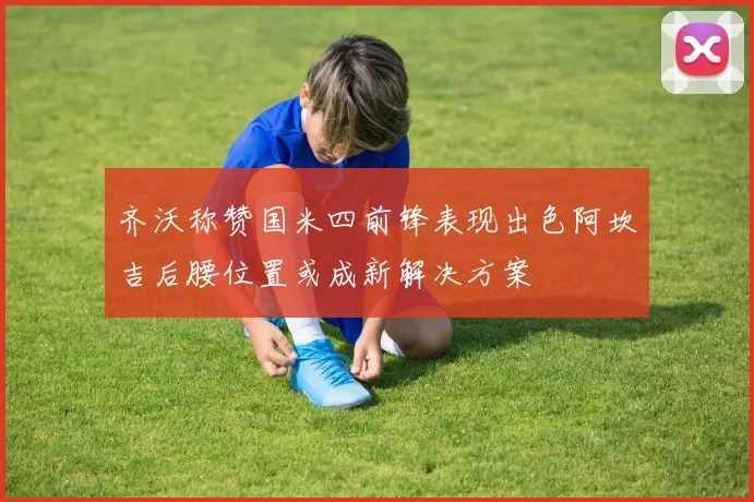 齐沃称赞国米四前锋表现出色阿坎吉后腰位置或成新解决方案