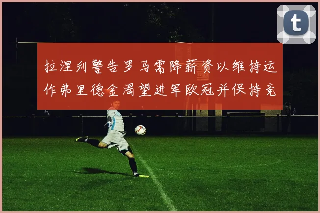 拉涅利警告罗马需降薪资以维持运作弗里德金渴望进军欧冠并保持竞争力