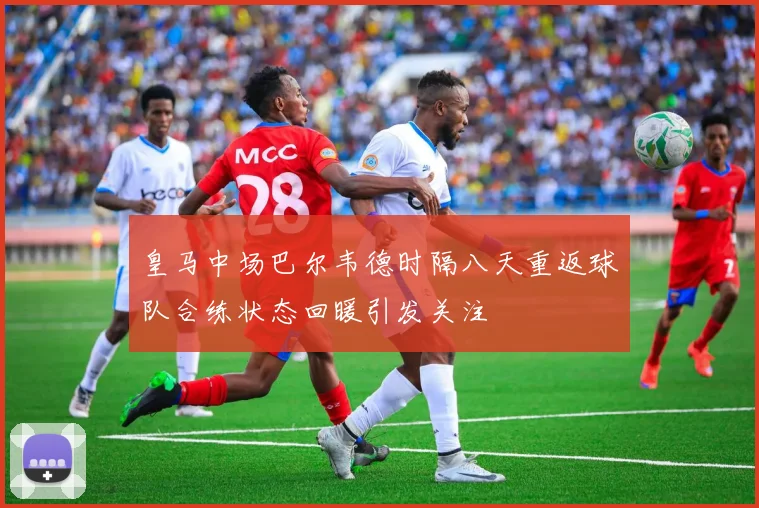 皇马中场巴尔韦德时隔八天重返球队合练状态回暖引发关注