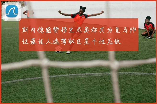 斯内德盛赞穆里尼奥称其为皇马帅位最佳人选驾驭巨星个性无敌