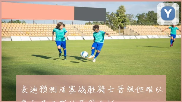 麦迪预测活塞战胜骑士晋级但难以复仇尼克斯的原因分析