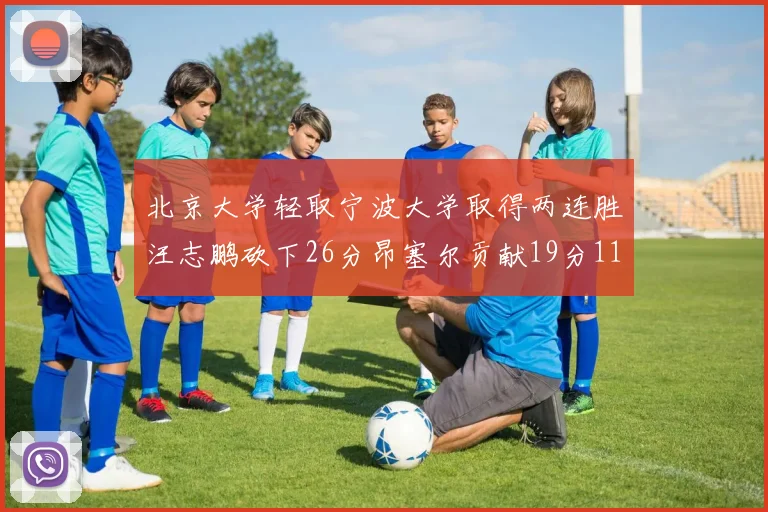 北京大学轻取宁波大学取得两连胜汪志鹏砍下26分昂塞尔贡献19分11篮板5助攻