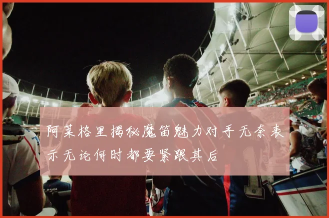 阿莱格里揭秘魔笛魅力对手无奈表示无论何时都要紧跟其后