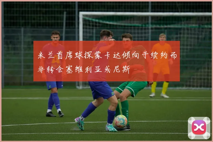 米兰首席球探蒙卡达倾向于续约而非转会塞维利亚或尼斯