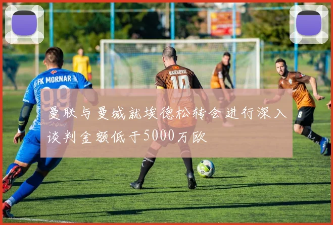 曼联与曼城就埃德松转会进行深入谈判金额低于5000万欧