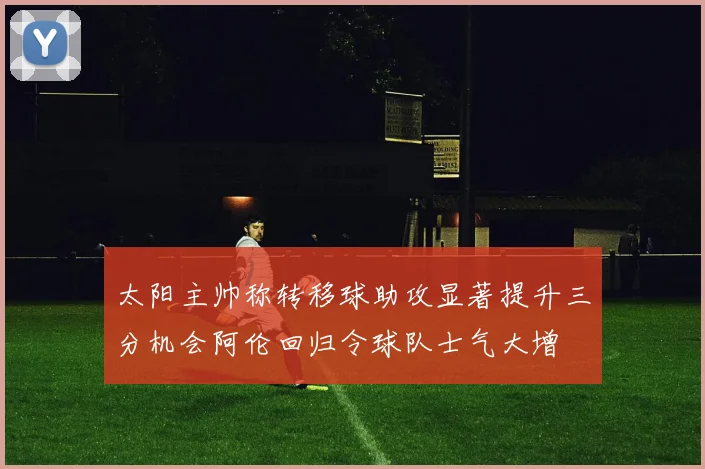 太阳主帅称转移球助攻显著提升三分机会阿伦回归令球队士气大增