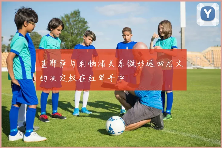 基耶萨与利物浦关系微妙返回尤文的决定权在红军手中